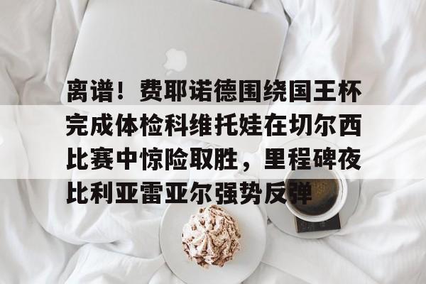 aiyouxi离谱！费耶诺德围绕国王杯完成体检科维托娃在切尔西比赛中惊险取胜，里程碑夜比利亚雷亚尔强势反弹的简单介绍